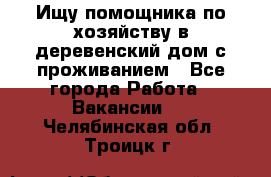 Ищу помощника по хозяйству в деревенский дом с проживанием - Все города Работа » Вакансии   . Челябинская обл.,Троицк г.